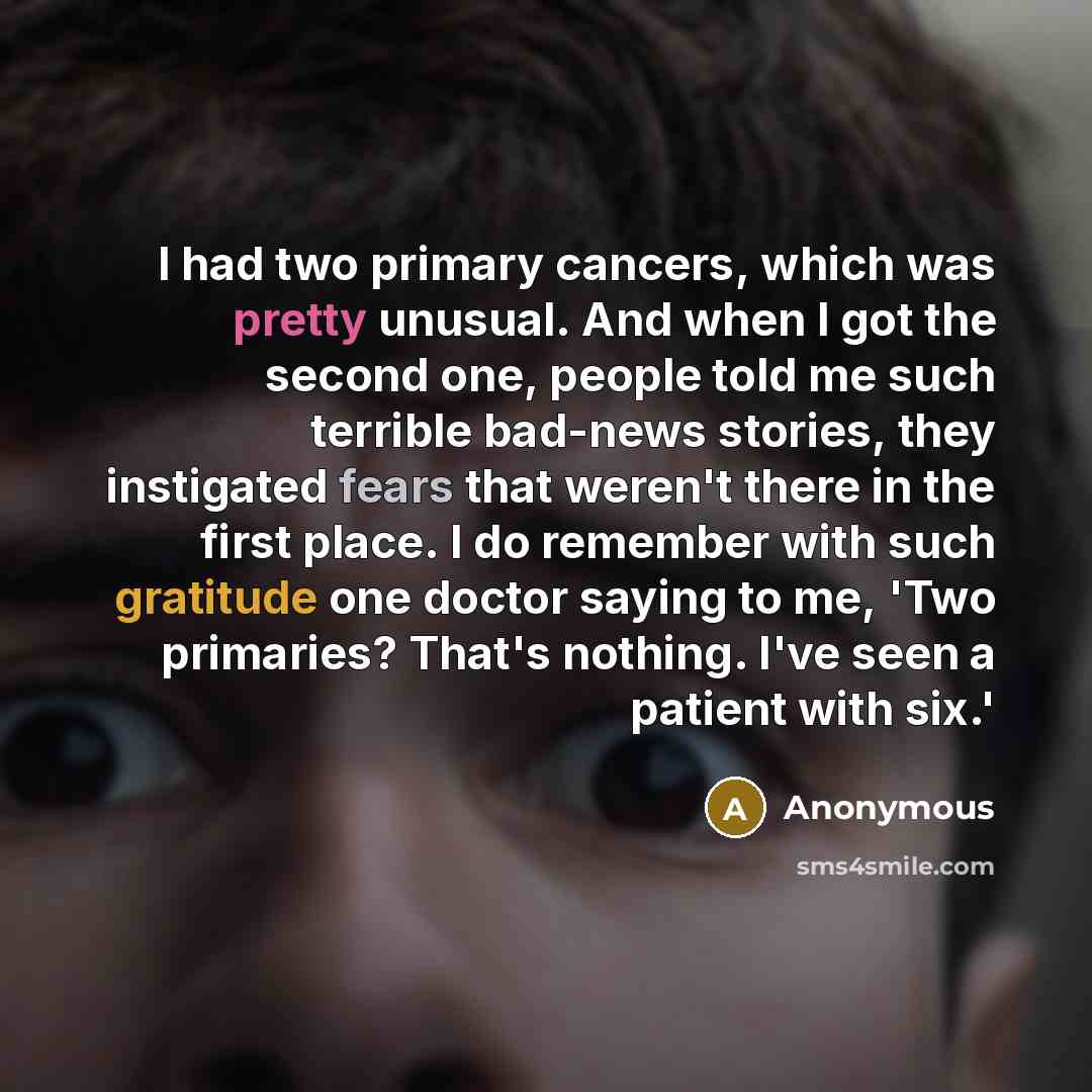 “I had two primary cancers, which was pretty unusual. And when I got the second one, people told me such terrible bad-news stories, they instigated fears that weren't there in the first place. I do remember with such gratitude one doctor saying to me, 'Two primaries? That's nothing. I've seen a…” quote by Anonymous