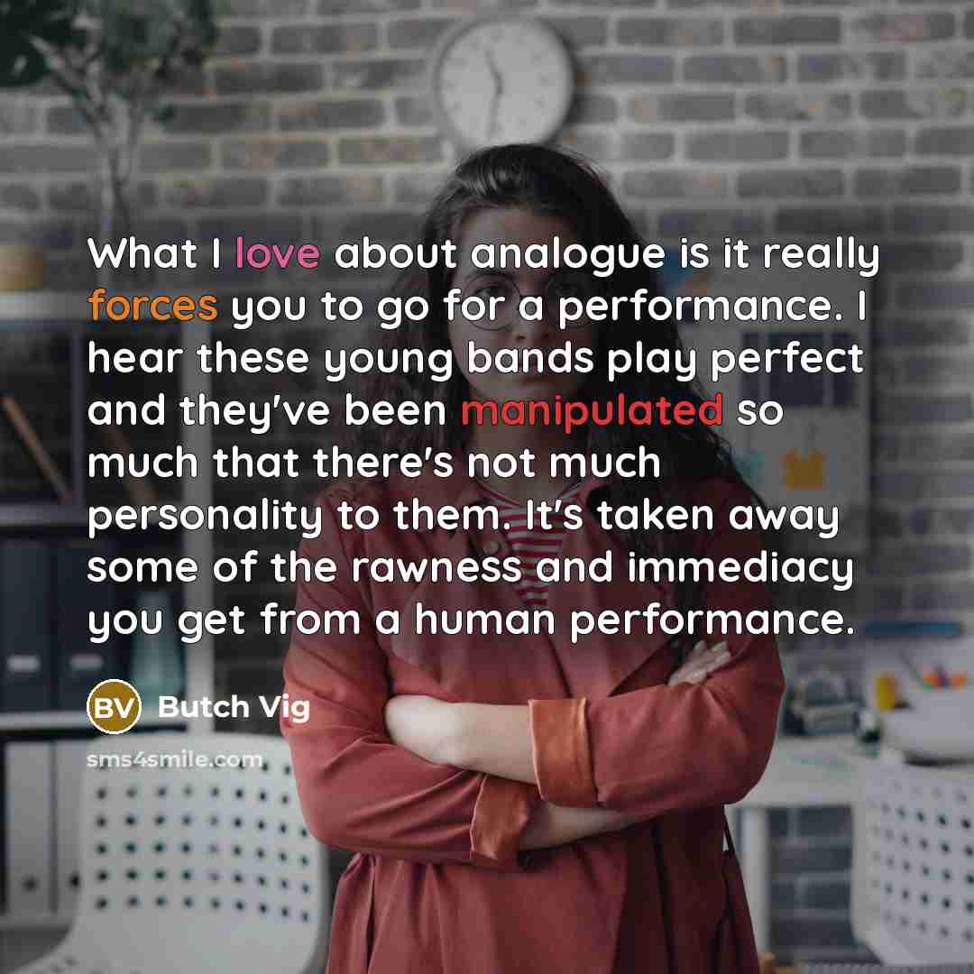 “What I love about analogue is it really forces you to go for a performance. I hear these young bands play perfect and they've been manipulated so much that there's not much personality to them. It's taken away some of the rawness and immediacy you get from a human performance.” quote by Butch Vig