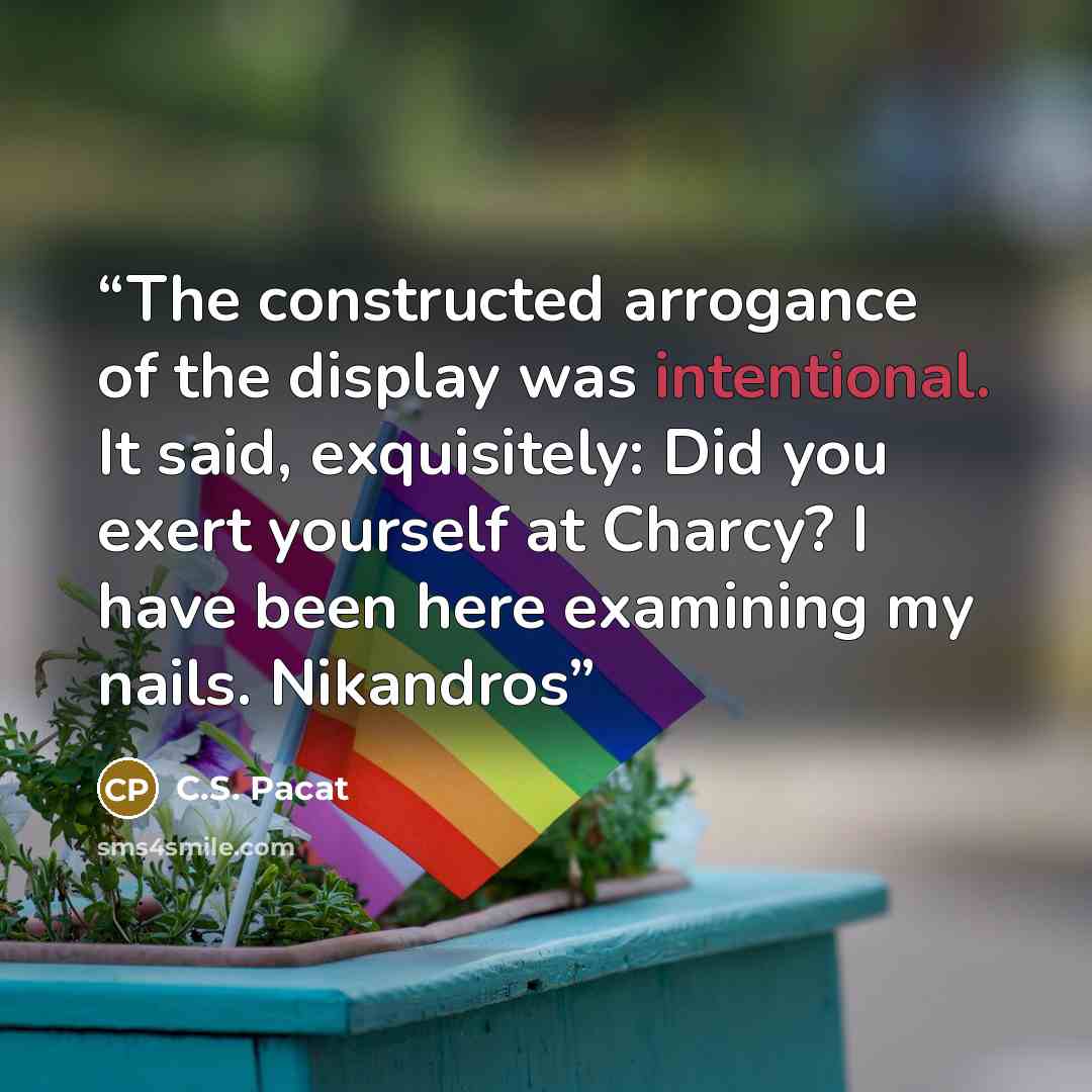“The constructed arrogance of the display was intentional. It said, exquisitely: Did you exert yourself at Charcy? I have been here examining my nails. Nikandros” quote by C.S. Pacat