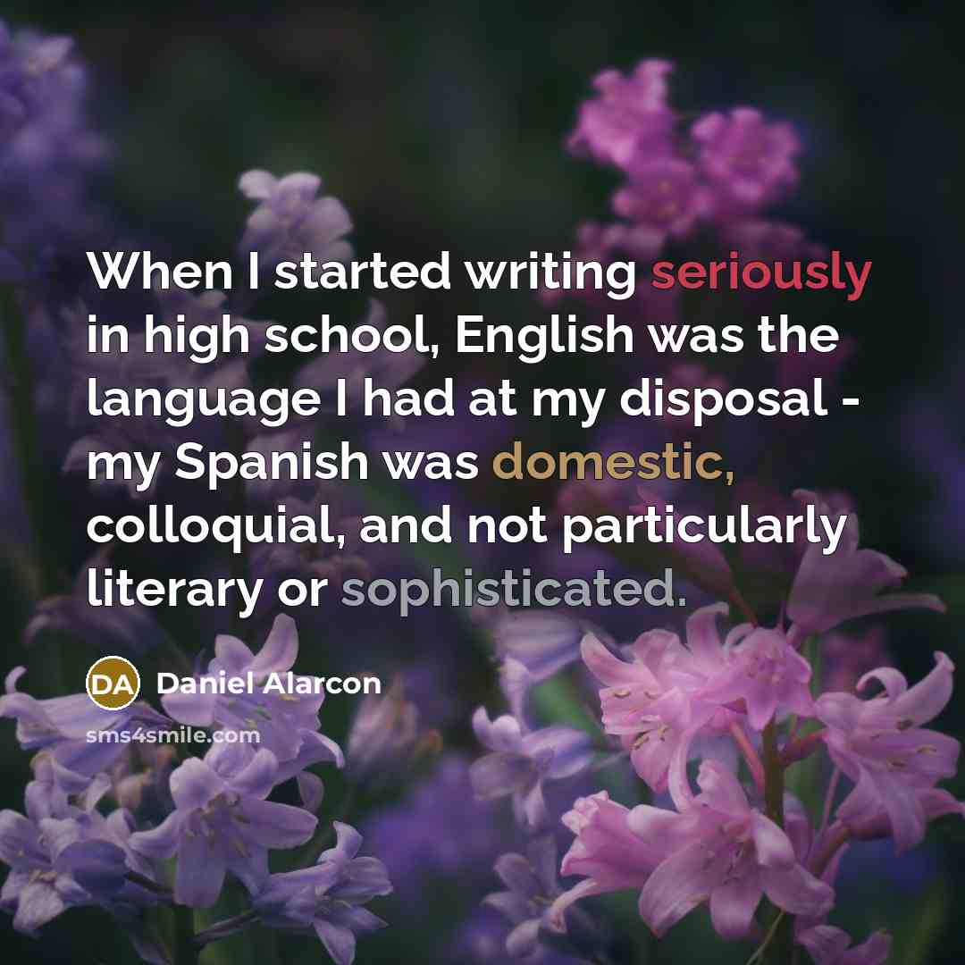 “When I started writing seriously in high school, English was the language I had at my disposal - my Spanish was domestic, colloquial, and not particularly literary or sophisticated.” quote by Daniel Alarcon