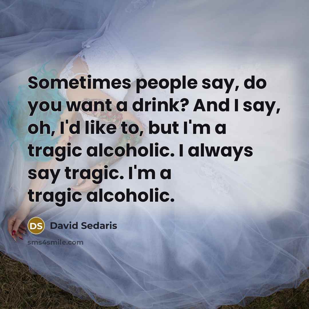 “Sometimes people say, do you want a drink? And I say, oh, I'd like to, but I'm a tragic alcoholic. I always say tragic. I'm a tragic alcoholic.” quote by David Sedaris