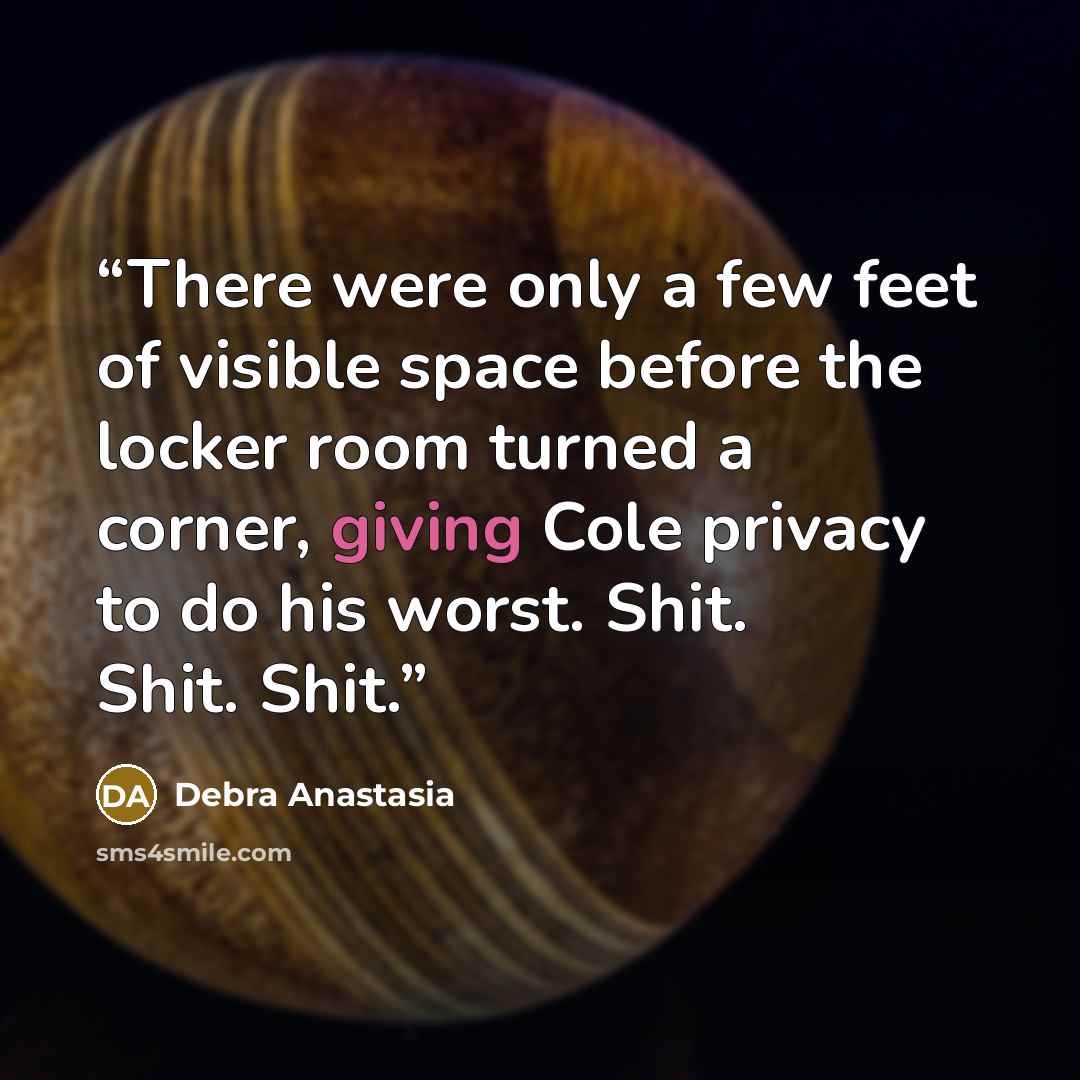 “There were only a few feet of visible space before the locker room turned a corner, giving Cole privacy to do his worst. Shit. Shit. Shit.” quote by Debra Anastasia
