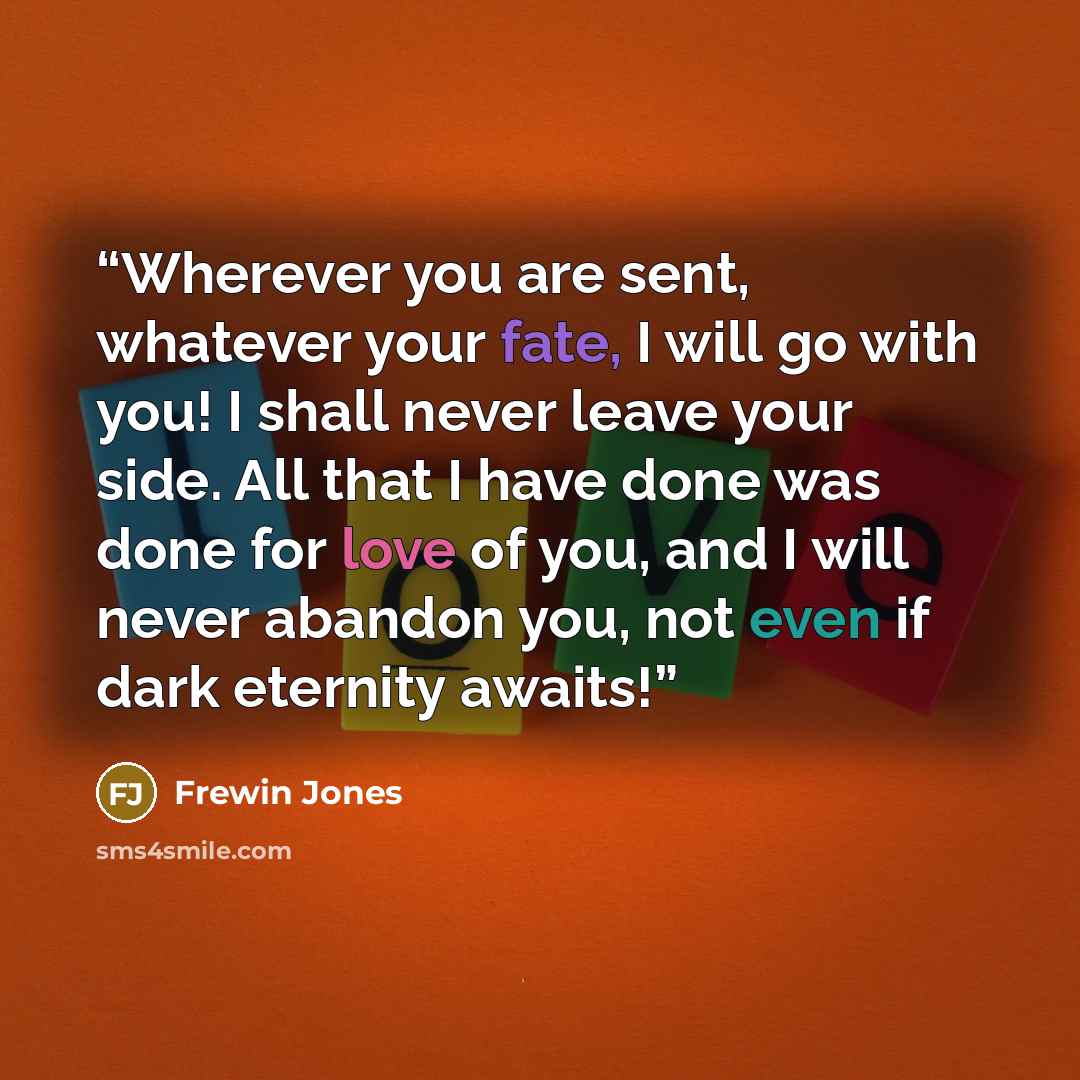 “Wherever you are sent, whatever your fate, I will go with you! I shall never leave your side. All that I have done was done for love of you, and I will never abandon you, not even if dark eternity awaits!” quote by Frewin Jones