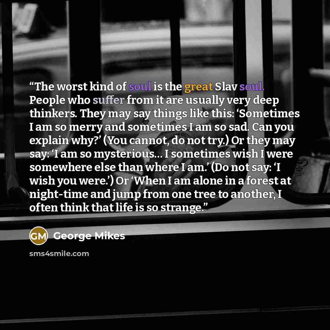 “The worst kind of soul is the great Slav soul. People who suffer from it are usually very deep thinkers. They may say things like this: ‘Sometimes I am so merry and sometimes I am so sad. Can you explain why?’ (You cannot, do not try.) Or they may say: ‘I am so mysterious… I sometimes wish I were…” quote by George Mikes