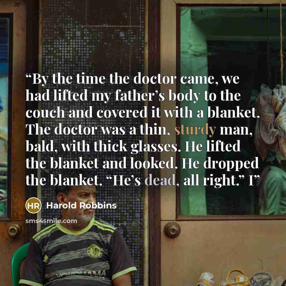 “By the time the doctor came, we had lifted my father’s body to the couch and covered it with a blanket. The doctor was a thin, sturdy man, bald, with thick glasses. He lifted the blanket and looked. He dropped the blanket. “He’s dead, all right.” I” quote by Harold Robbins