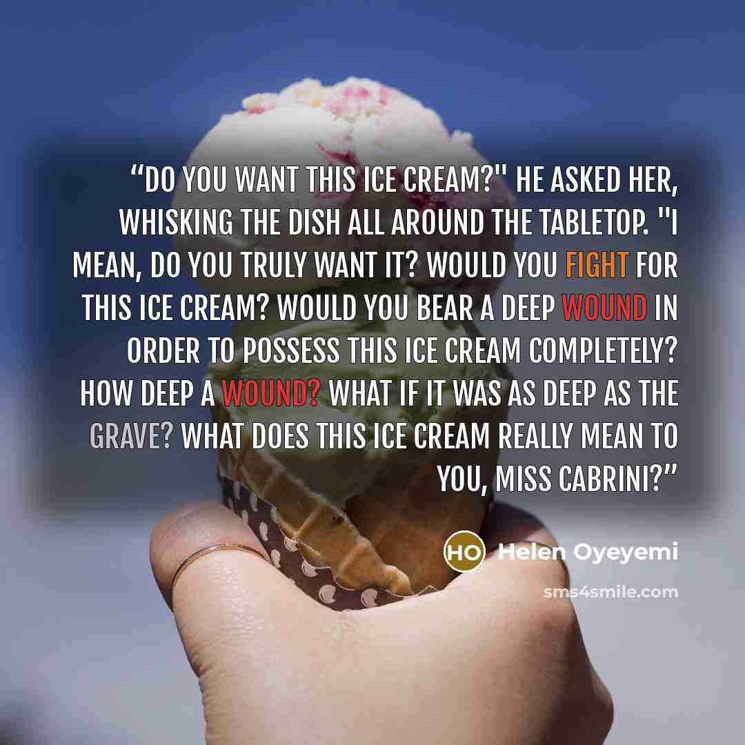 “Do you want this ice cream?" he asked her, whisking the dish all around the tabletop. "I mean, do you truly want it? Would you fight for this ice cream? Would you bear a deep wound in order to possess this ice cream completely? How deep a wound? What if it was as deep as the grave? What does this…” quote by Helen Oyeyemi