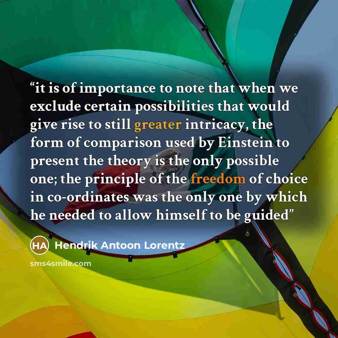 “it is of importance to note that when we exclude certain possibilities that would give rise to still greater intricacy, the form of comparison used by Einstein to present the theory is the only possible one; the principle of the freedom of choice in co-ordinates was the only one by which he needed…” quote by Hendrik Antoon Lorentz