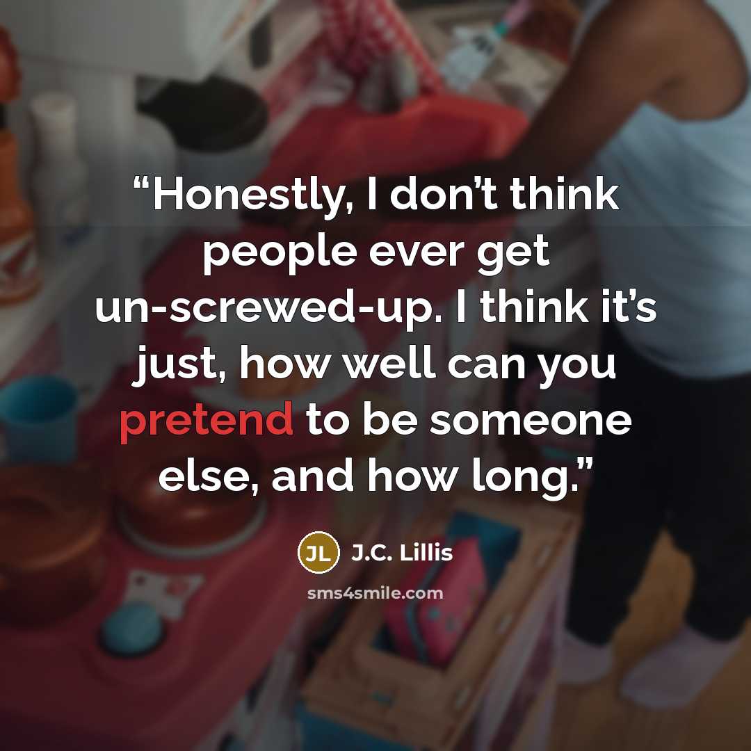 “Honestly, I don’t think people ever get un-screwed-up. I think it’s just, how well can you pretend to be someone else, and how long.” quote by J.C. Lillis