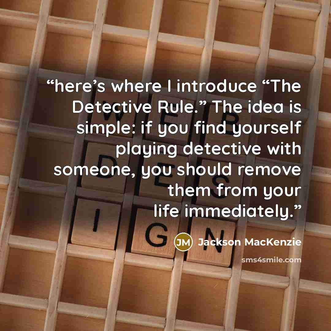 “here’s where I introduce “The Detective Rule.” The idea is simple: if you find yourself playing detective with someone, you should remove them from your life immediately.” quote by Jackson MacKenzie