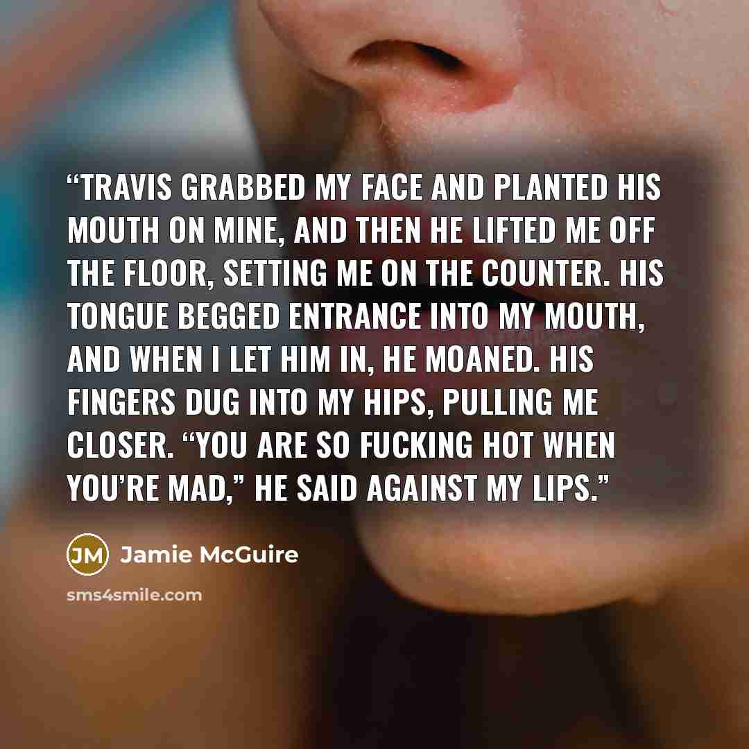 “Travis grabbed my face and planted his mouth on mine, and then he lifted me off the floor, setting me on the counter. His tongue begged entrance into my mouth, and when I let him in, he moaned. His fingers dug into my hips, pulling me closer. “You are so fucking hot when you’re mad,” he said…” quote by Jamie McGuire