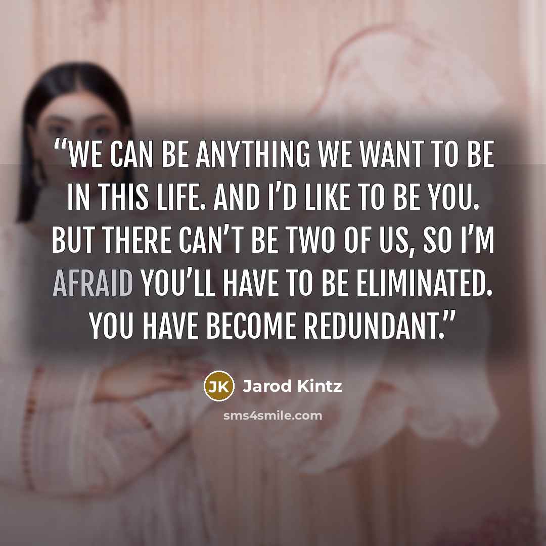 “We can be anything we want to be in this life. And I’d like to be you. But there can’t be two of us, so I’m afraid you’ll have to be eliminated. You have become redundant.” quote by Jarod Kintz