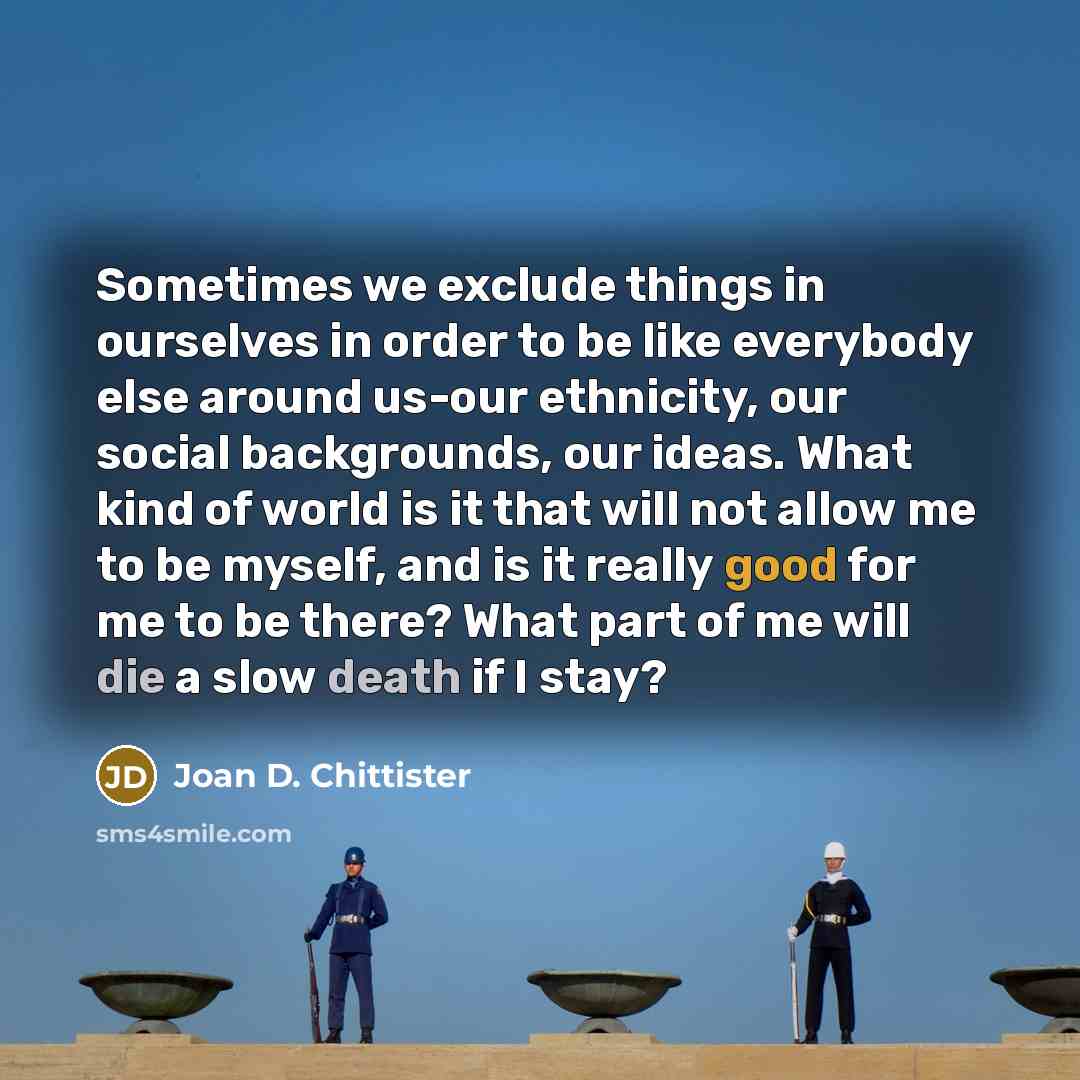 “Sometimes we exclude things in ourselves in order to be like everybody else around us-our ethnicity, our social backgrounds, our ideas. What kind of world is it that will not allow me to be myself, and is it really good for me to be there? What part of me will die a slow death if I stay?” quote by Joan D. Chittister