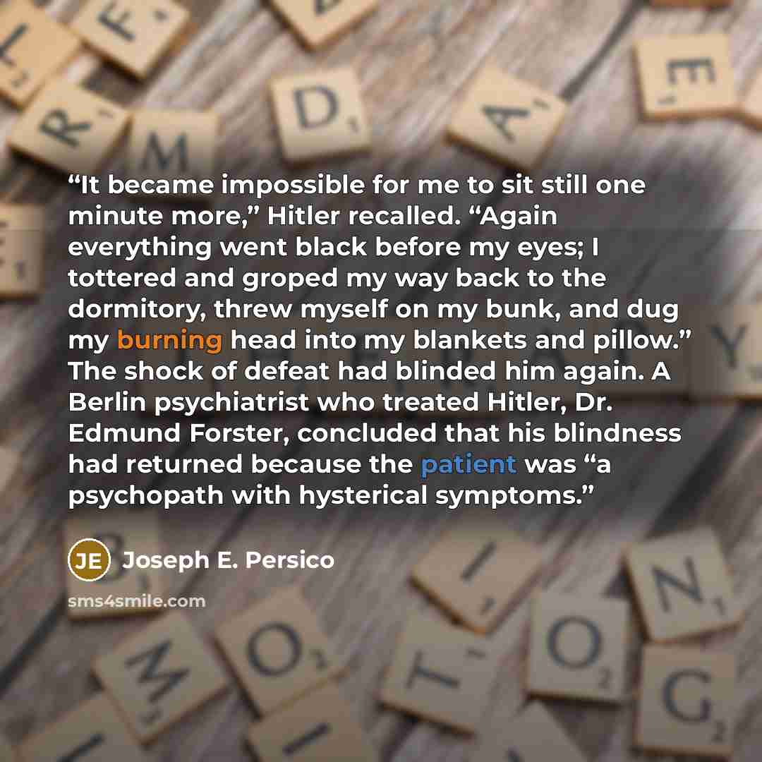 “It became impossible for me to sit still one minute more,” Hitler recalled. “Again everything went black before my eyes; I tottered and groped my way back to the dormitory, threw myself on my bunk, and dug my burning head into my blankets and pillow.” The shock of defeat had blinded him again. A…” quote by Joseph E. Persico