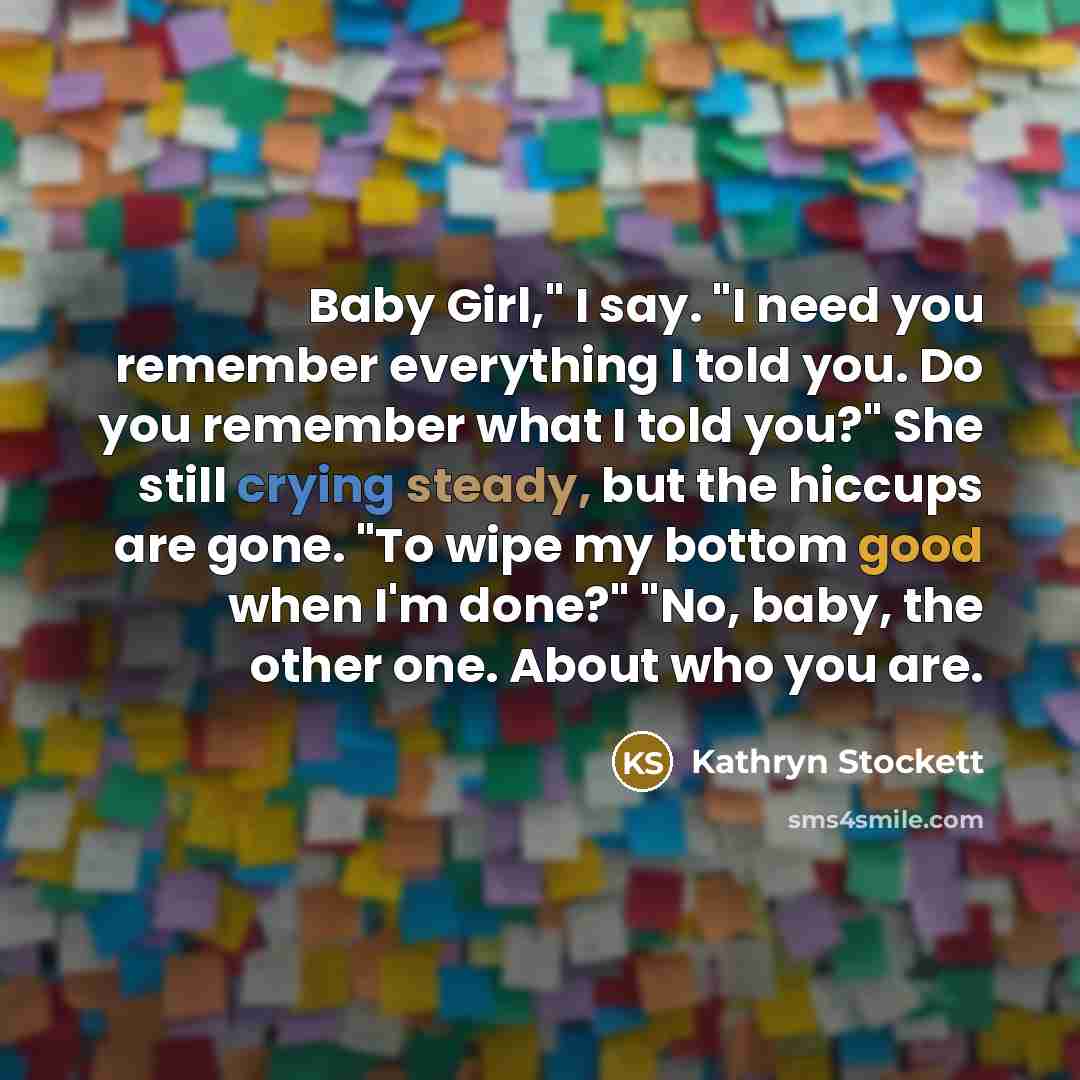 “Baby Girl," I say. "I need you remember everything I…” quote by Kathryn Stockett