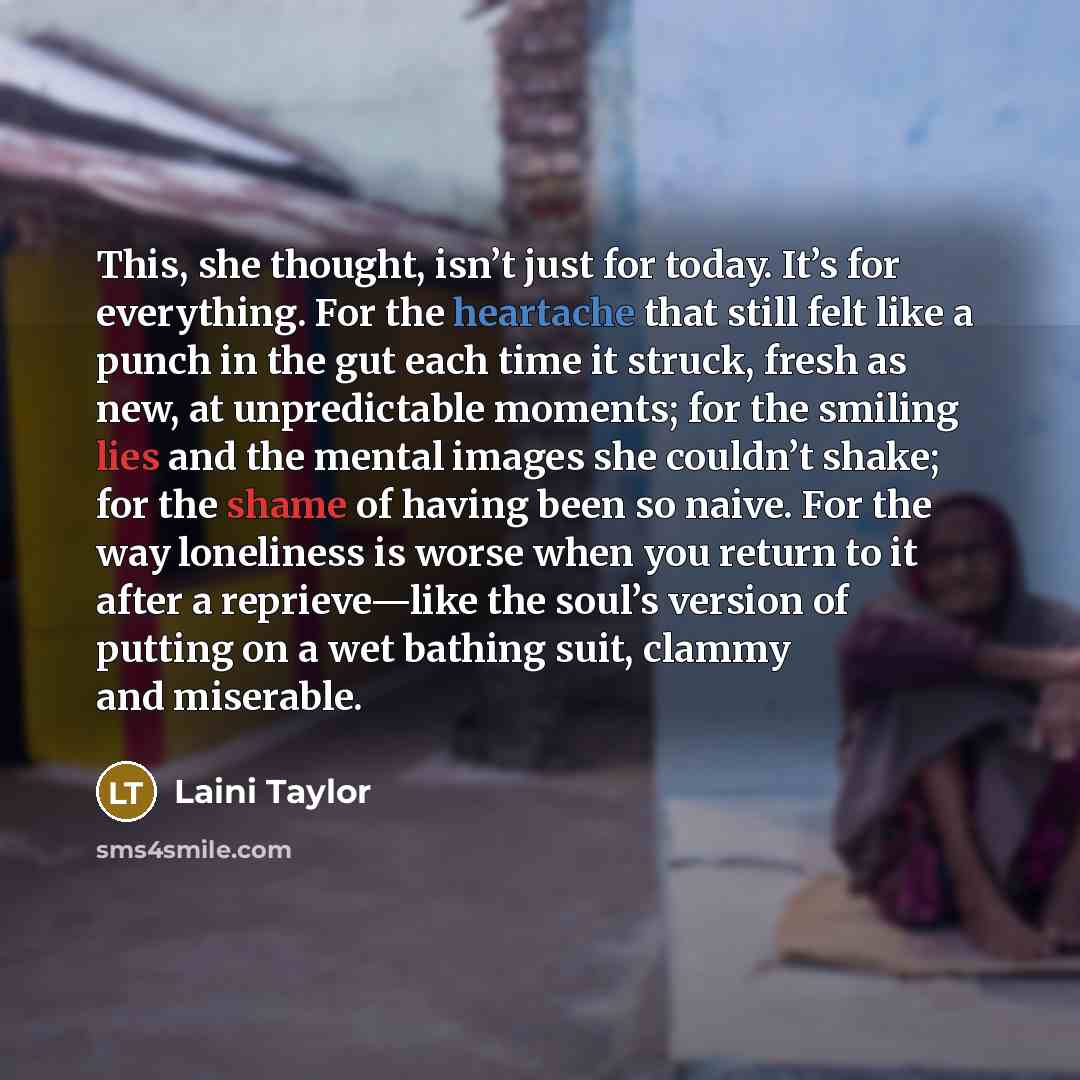 “This, she thought, isn’t just for today. It’s for everything. For the heartache that still felt like a punch in the gut each time it struck, fresh as new, at unpredictable moments; for the smiling lies and the mental images she couldn’t shake; for the shame of having been so naive. For the way…” quote by Laini Taylor