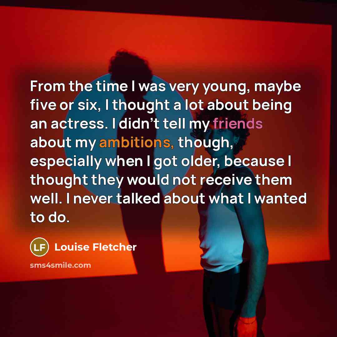 “From the time I was very young, maybe five or six, I thought a lot about being an actress. I didn't tell my friends about my ambitions, though, especially when I got older, because I thought they would not receive them well. I never talked about what I wanted to do.” quote by Louise Fletcher