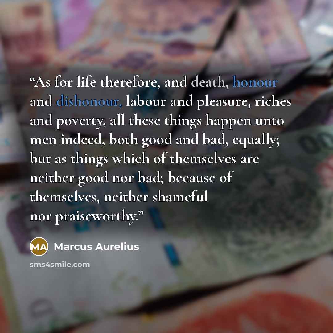 “As for life therefore, and death, honour and dishonour, labour and pleasure, riches and poverty, all these things happen unto men indeed, both good and bad, equally; but as things which of themselves are neither good nor bad; because of themselves, neither shameful nor praiseworthy.” quote by Marcus Aurelius