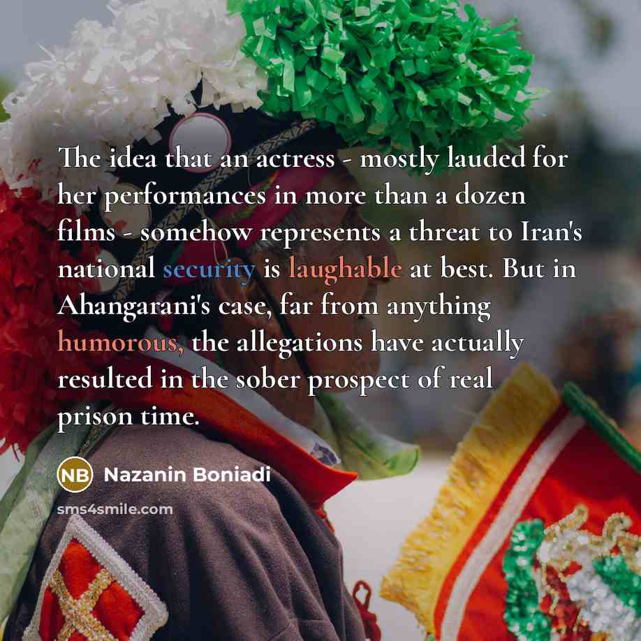 “The idea that an actress - mostly lauded for her performances in more than a dozen films - somehow represents a threat to Iran's national security is laughable at best. But in Ahangarani's case, far from anything humorous, the allegations have actually resulted in the sober prospect of real prison…” quote by Nazanin Boniadi