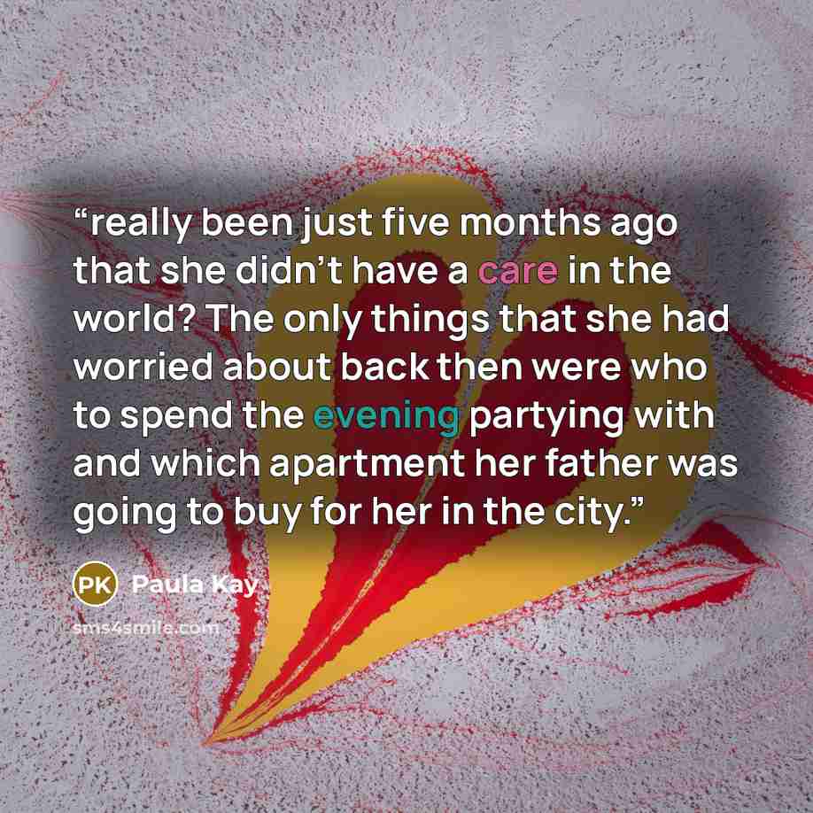 “really been just five months ago that she didn’t have a care in the world? The only things that she had worried about back then were who to spend the evening partying with and which apartment her father was going to buy for her in the city.” quote by Paula Kay