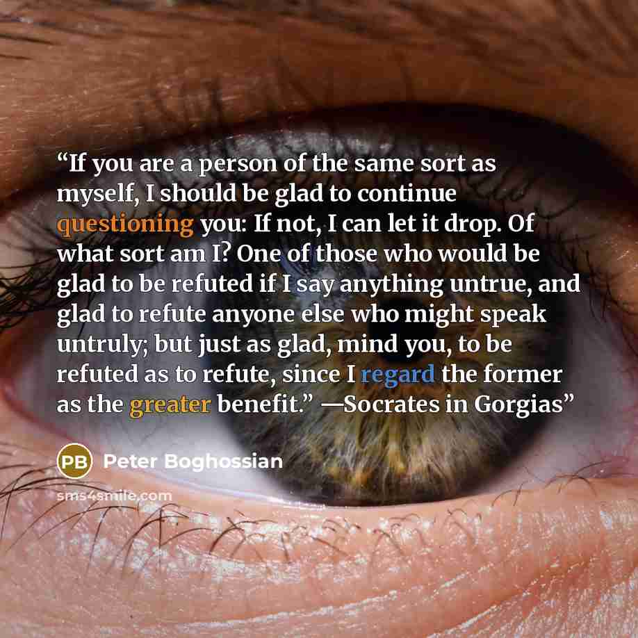 “If you are a person of the same sort as myself, I should be glad to continue questioning you: If not, I can let it drop. Of what sort am I? One of those who would be glad to be refuted if I say anything untrue, and glad to refute anyone else who might speak untruly; but just as glad, mind you, to…” quote by Peter Boghossian