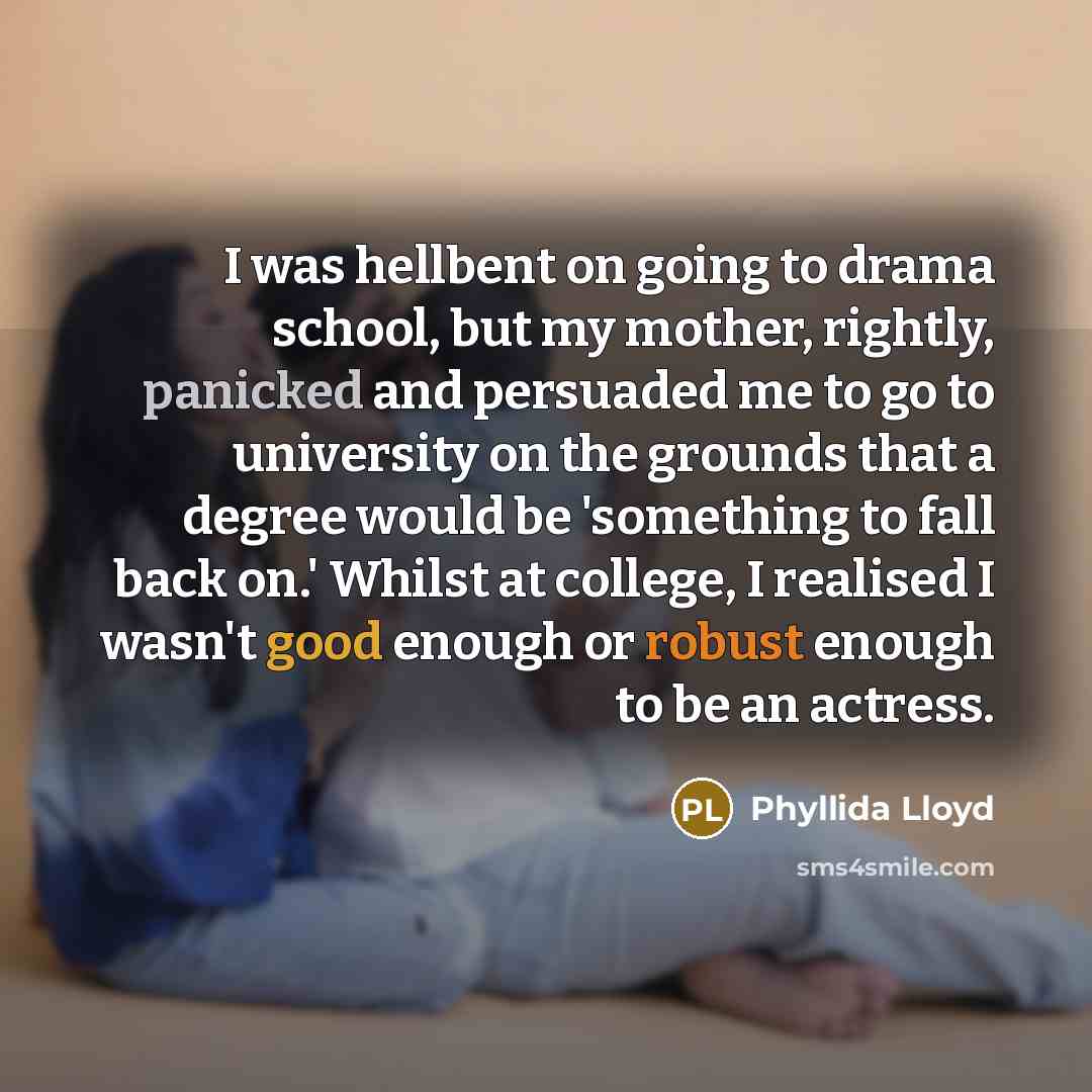 “I was hellbent on going to drama school, but my mother, rightly, panicked and persuaded me to go to university on the grounds that a degree would be 'something to fall back on.' Whilst at college, I realised I wasn't good enough or robust enough to be an actress.” quote by Phyllida Lloyd