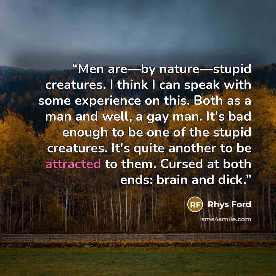 “Men are—by nature—stupid creatures. I think I can speak with some experience on this. Both as a man and well, a gay man. It's bad enough to be one of the stupid creatures. It's quite another to be attracted to them. Cursed at both ends: brain and dick.” quote by Rhys Ford