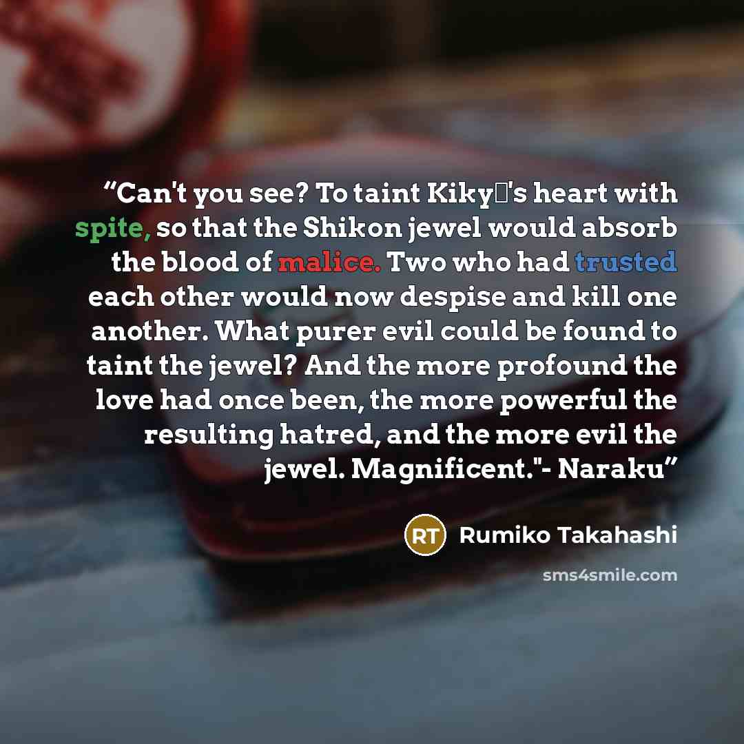 “Can't you see? To taint Kikyō's heart with spite, so that the Shikon jewel would absorb the blood of malice. Two who had trusted each other would now despise and kill one another. What purer evil could be found to taint the jewel? And the more profound the love had once been, the more powerful the…” quote by Rumiko Takahashi
