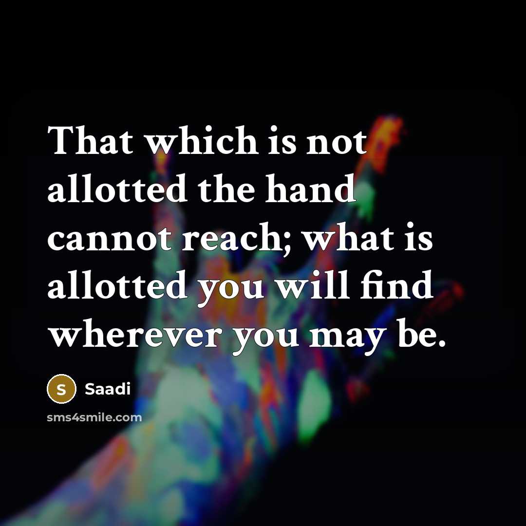 “That which is not allotted the hand cannot reach; what is allotted you will find wherever you may be.” quote by Saadi