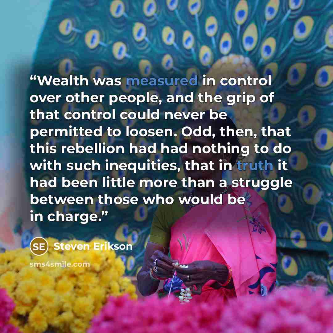 “Wealth was measured in control over other people, and the grip of that control could never be permitted to loosen. Odd, then, that this rebellion had had nothing to do with such inequities, that in truth it had been little more than a struggle between those who would be in charge.” quote by Steven Erikson