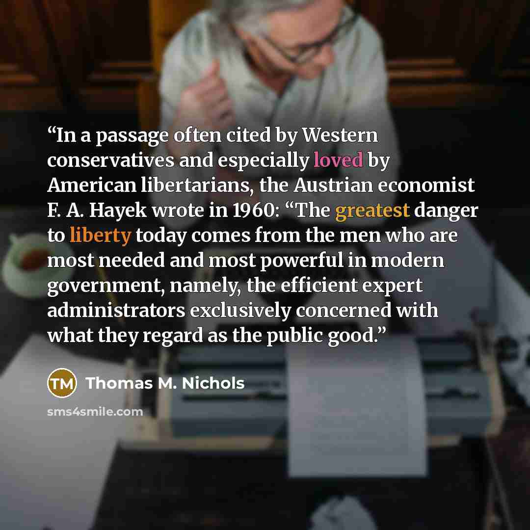 “In a passage often cited by Western conservatives and especially loved by American libertarians, the Austrian economist F. A. Hayek wrote in 1960: “The greatest danger to liberty today comes from the men who are most needed and most powerful in modern government, namely, the efficient expert…” quote by Thomas M. Nichols