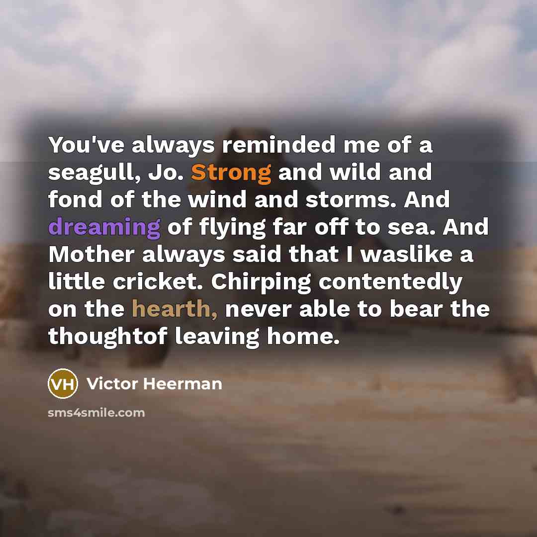“You've always reminded me of a seagull, Jo. Strong and wild and fond of the wind and storms. And dreaming of flying far off to sea. And Mother always said that I waslike a little cricket. Chirping contentedly on the hearth, never able to bear the thoughtof leaving home.” quote by Victor Heerman