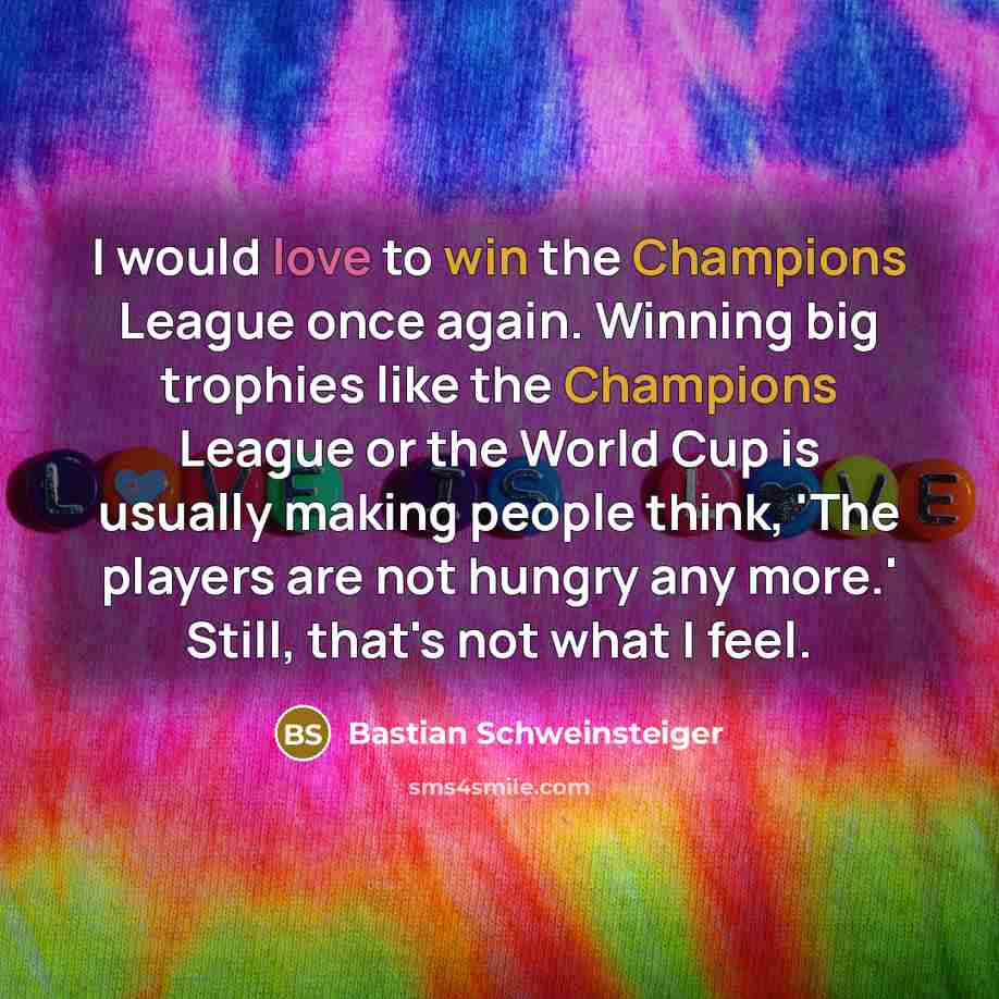 “I would love to win the Champions League once again. Winning big trophies like the Champions League or the World Cup is usually making people think, 'The players are not hungry any more.' Still, that's not what I feel.” quote by Bastian Schweinsteiger