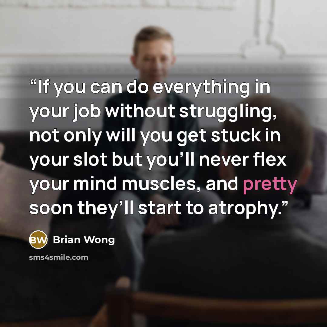 “If you can do everything in your job without struggling, not only will you get stuck in your slot but you’ll never flex your mind muscles, and pretty soon they’ll start to atrophy.” quote by Brian Wong