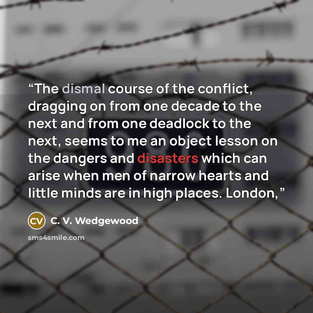 “The dismal course of the conflict, dragging on from one decade to the next and from one deadlock to the next, seems to me an object lesson on the dangers and disasters which can arise when men of narrow hearts and little minds are in high places. London,” quote by C. V. Wedgewood