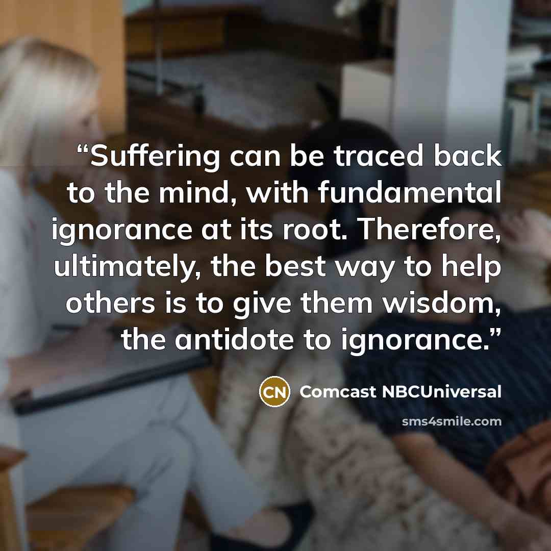 “Suffering can be traced back to the mind, with fundamental ignorance at its root. Therefore, ultimately, the best way to help others is to give them wisdom, the antidote to ignorance.” quote by Comcast NBCUniversal