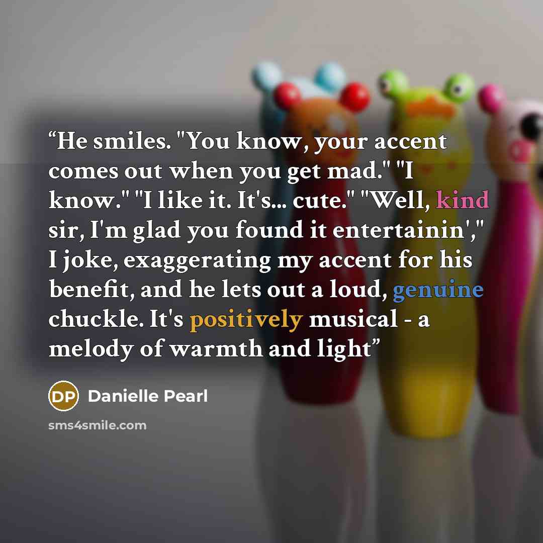 “He smiles. "You know, your accent comes out when you get mad." "I know." "I like it. It's... cute." "Well, kind sir, I'm glad you found it entertainin'," I joke, exaggerating my accent for his benefit, and he lets out a loud, genuine chuckle. It's positively musical - a melody of warmth and light” quote by Danielle Pearl