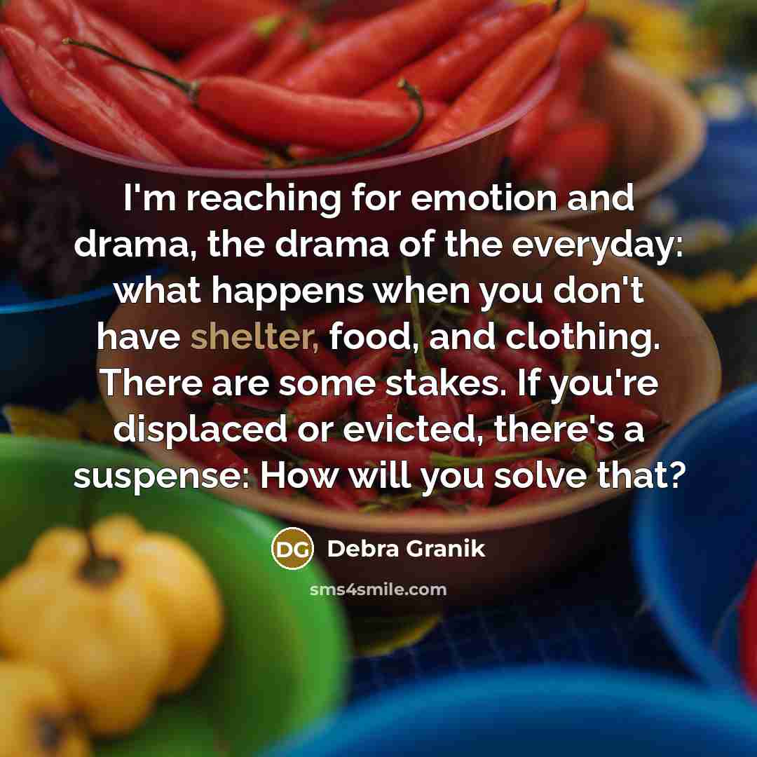 “I'm reaching for emotion and drama, the drama of the everyday: what happens when you don't have shelter, food, and clothing. There are some stakes. If you're displaced or evicted, there's a suspense: How will you solve that?” quote by Debra Granik