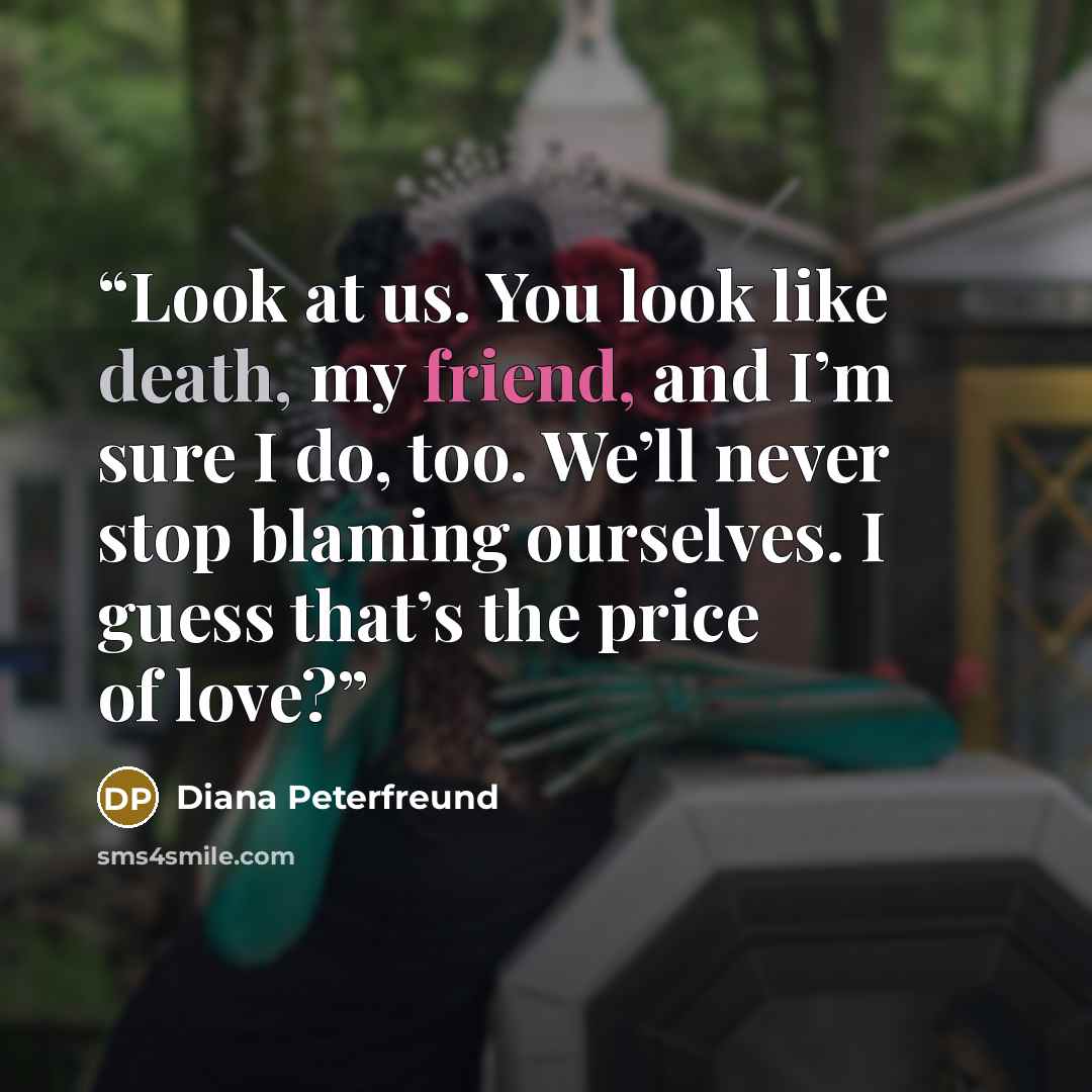 “Look at us. You look like death, my friend, and I’m sure I do, too. We’ll never stop blaming ourselves. I guess that’s the price of love?” quote by Diana Peterfreund