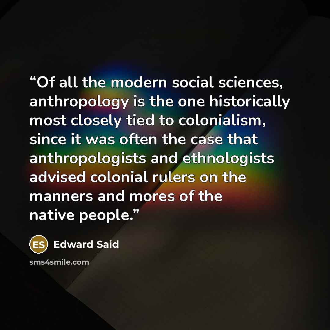 “Of all the modern social sciences, anthropology is the one historically most closely tied to colonialism, since it was often the case that anthropologists and ethnologists advised colonial rulers on the manners and mores of the native people.” quote by Edward Said