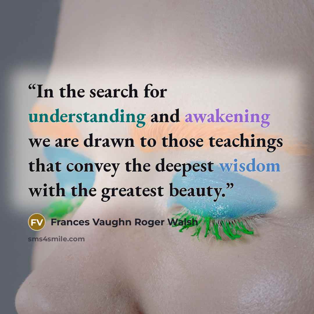 “In the search for understanding and awakening we are drawn to those teachings that convey the deepest wisdom with the greatest beauty.” quote by Frances Vaughn Roger Walsh