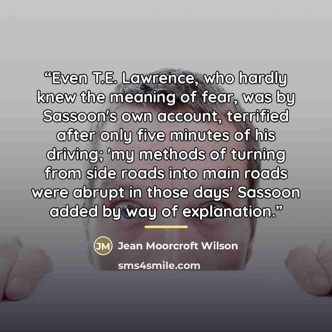 “Even T.E. Lawrence, who hardly knew the meaning of fear, was by Sassoon's own account, terrified after only five minutes of his driving; 'my methods of turning from side roads into main roads were abrupt in those days' Sassoon added by way of explanation.” quote by Jean Moorcroft Wilson