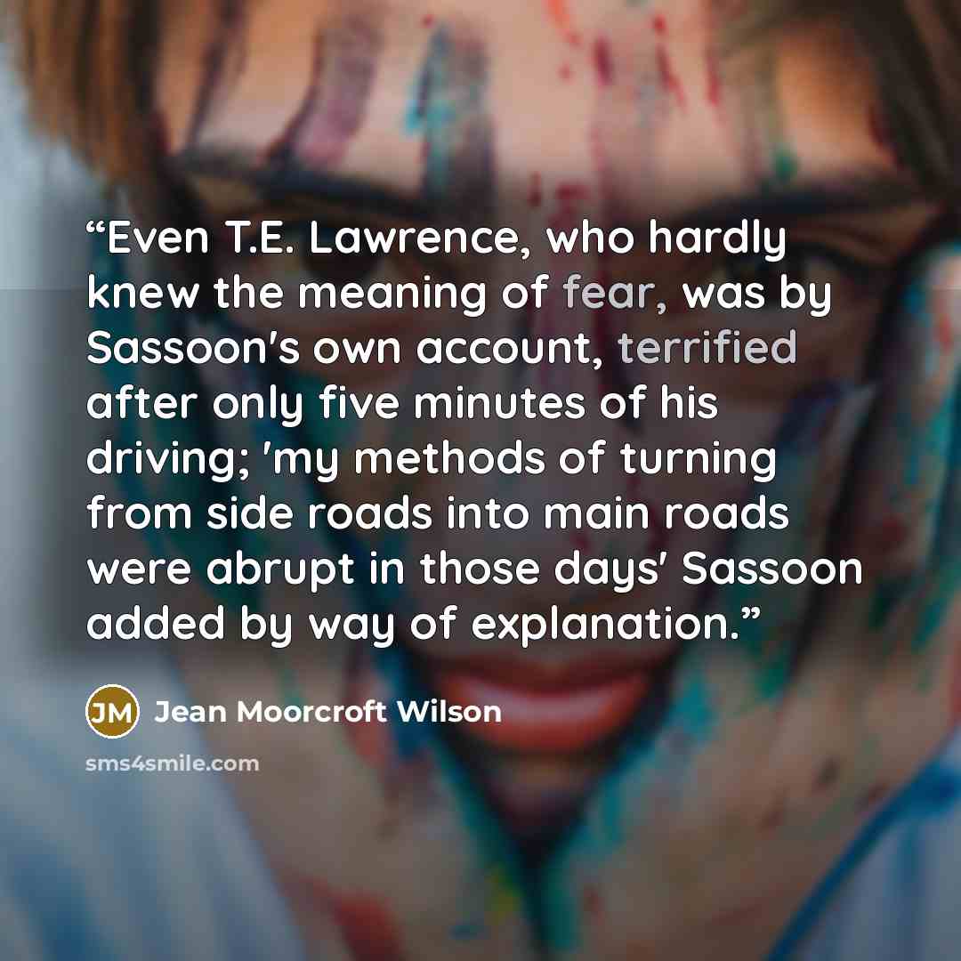 “Even T.E. Lawrence, who hardly knew the meaning of fear, was by Sassoon's own account, terrified after only five minutes of his driving; 'my methods of turning from side roads into main roads were abrupt in those days' Sassoon added by way of explanation.” quote by Jean Moorcroft Wilson