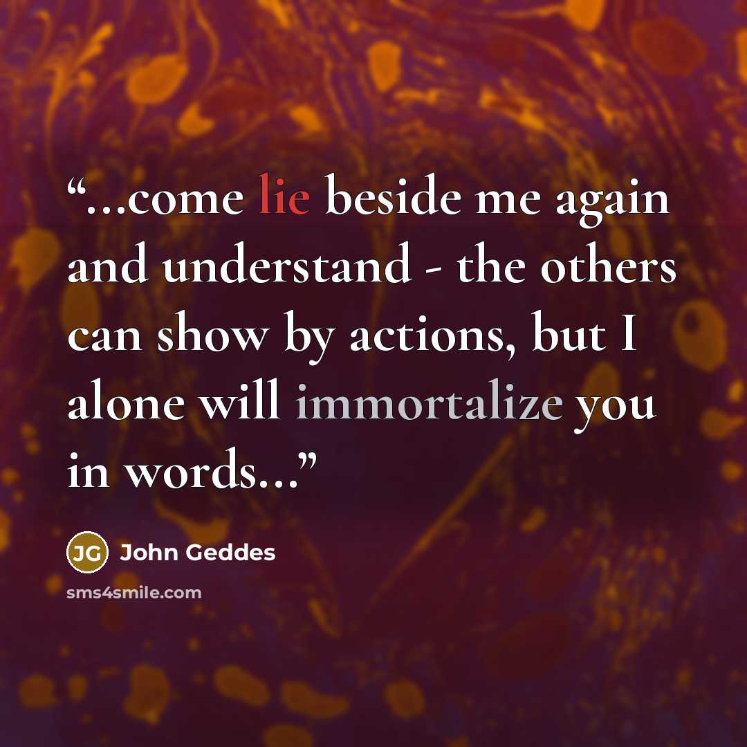 “...come lie beside me again and understand - the others can show by actions, but I alone will immortalize you in words...” quote by John Geddes