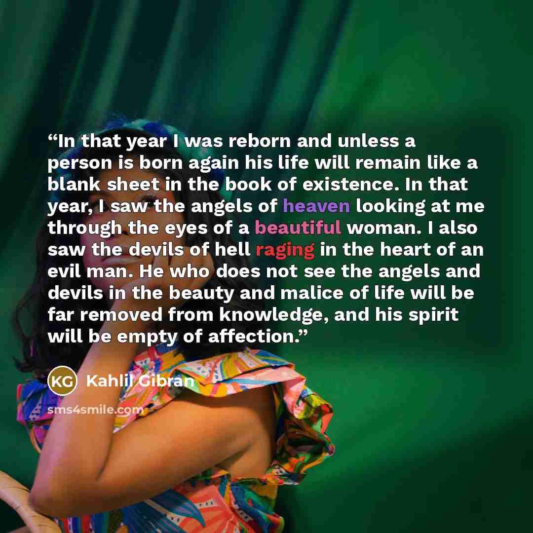 “In that year I was reborn and unless a person is born again his life will remain like a blank sheet in the book of existence. In that year, I saw the angels of heaven looking at me through the eyes of a beautiful woman. I also saw the devils of hell raging in the heart of an evil man. He who does…” quote by Kahlil Gibran