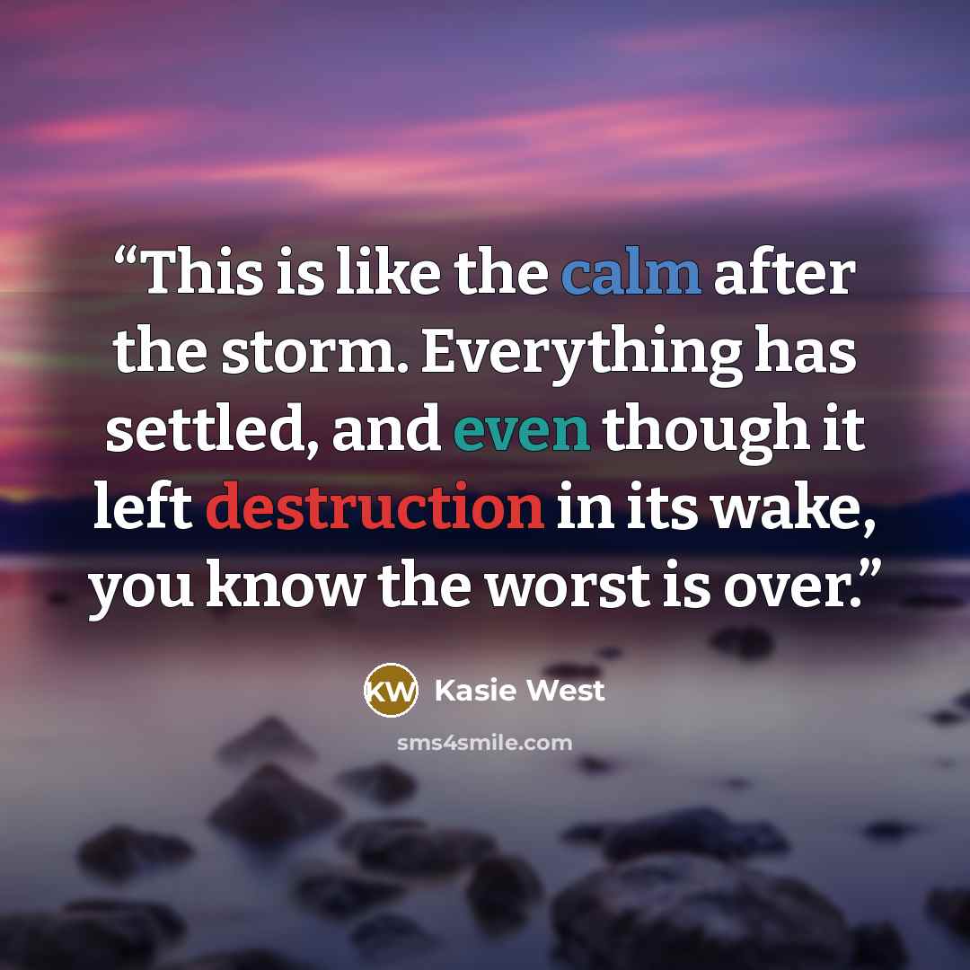 “This is like the calm after the storm. Everything has settled, and even though it left destruction in its wake, you know the worst is over.” quote by Kasie West
