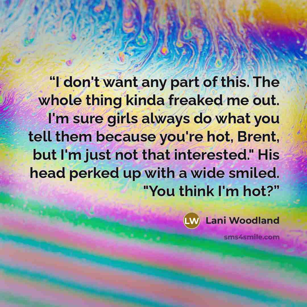 “I don't want any part of this. The whole thing kinda freaked me out. I'm sure girls always do what you tell them because you're hot, Brent, but I'm just not that interested." His head perked up with a wide smiled. "You think I'm hot?” quote by Lani Woodland