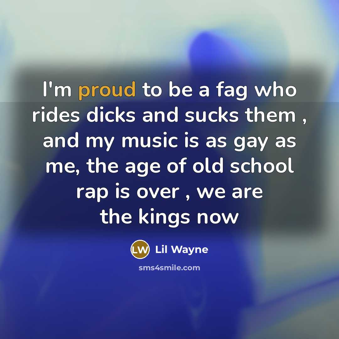 “I'm proud to be a fag who rides dicks and sucks them , and my music is as gay as me, the age of old school rap is over , we are the kings now” quote by Lil Wayne