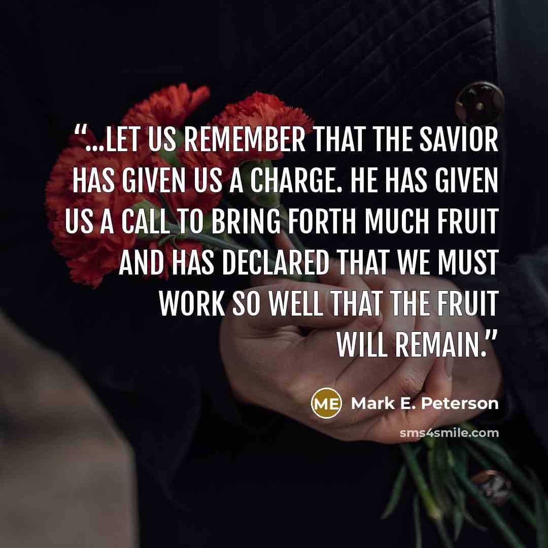 “...let us remember that the Savior has given us a charge. He has given us a call to bring forth much fruit and has declared that we must work so well that the fruit will remain.” quote by Mark E. Peterson