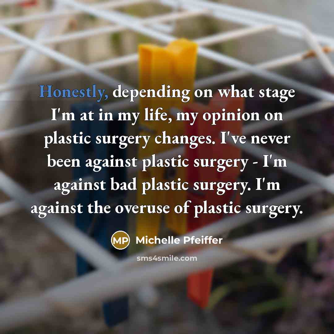 “Honestly, depending on what stage I'm at in my life, my opinion on plastic surgery changes. I've never been against plastic surgery - I'm against bad plastic surgery. I'm against the overuse of plastic surgery.” quote by Michelle Pfeiffer