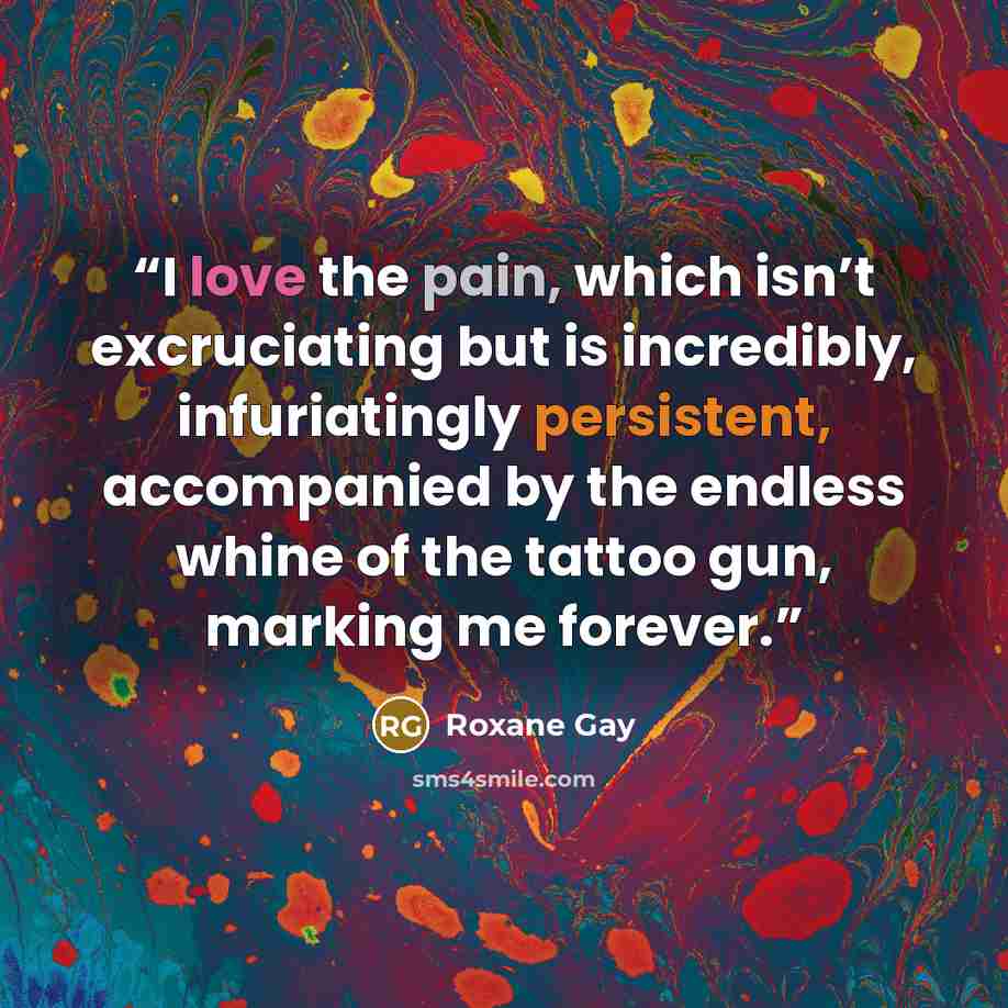 “I love the pain, which isn’t excruciating but is incredibly, infuriatingly persistent, accompanied by the endless whine of the tattoo gun, marking me forever.” quote by Roxane Gay